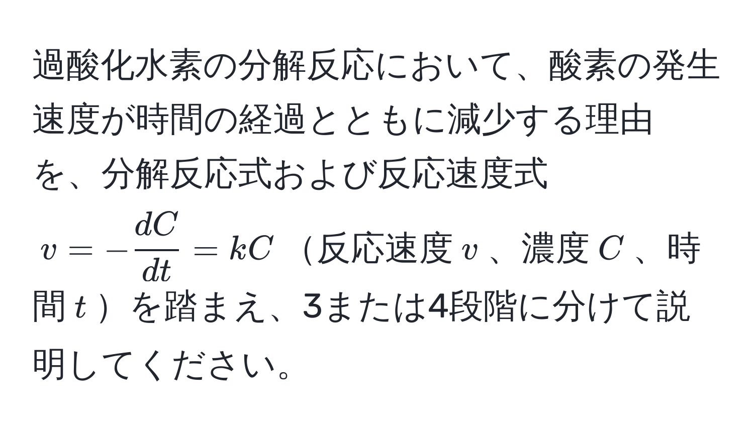 過酸化水素の分解反応において、酸素の発生速度が時間の経過とともに減少する理由を、分解反応式および反応速度式 $v = - dC/dt  = kC$反応速度$v$、濃度$C$、時間$t$を踏まえ、3または4段階に分けて説明してください。