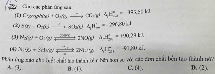 Cho các phản ứng sau:
(1) C(graphite)+O_2(g)xrightarrow circ CO_2(g)△ _fH_(298)°=-393,50kJ. 
(2) S(s)+O_2(g)xrightarrow t°SO_2(g)△ _fH_(298)°=-296,80kJ. 
(3) N_2(g)+O_2(g)xrightarrow 3000°C2NO(g)△ _fH_(298)°=+90,29kJ. 
(4) N_2(g)+3H_2(g)xrightarrow f°.p2NH_3(g)△ _fH_(298)°=-91,80kJ. 
Phản ứng nào cho biết chất tạo thành kém bền hơn so với các đơn chất bền tạo thành nó?
A. (3). B. (1). C. (4). D. (2).