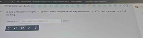 M7H Unit 3 Study Guide 
A bag of biscults weighs 4() grams. If the weight of the bag decreases by 40% find the new weight of 
the bag. 
Weight Enter your beat step here grams