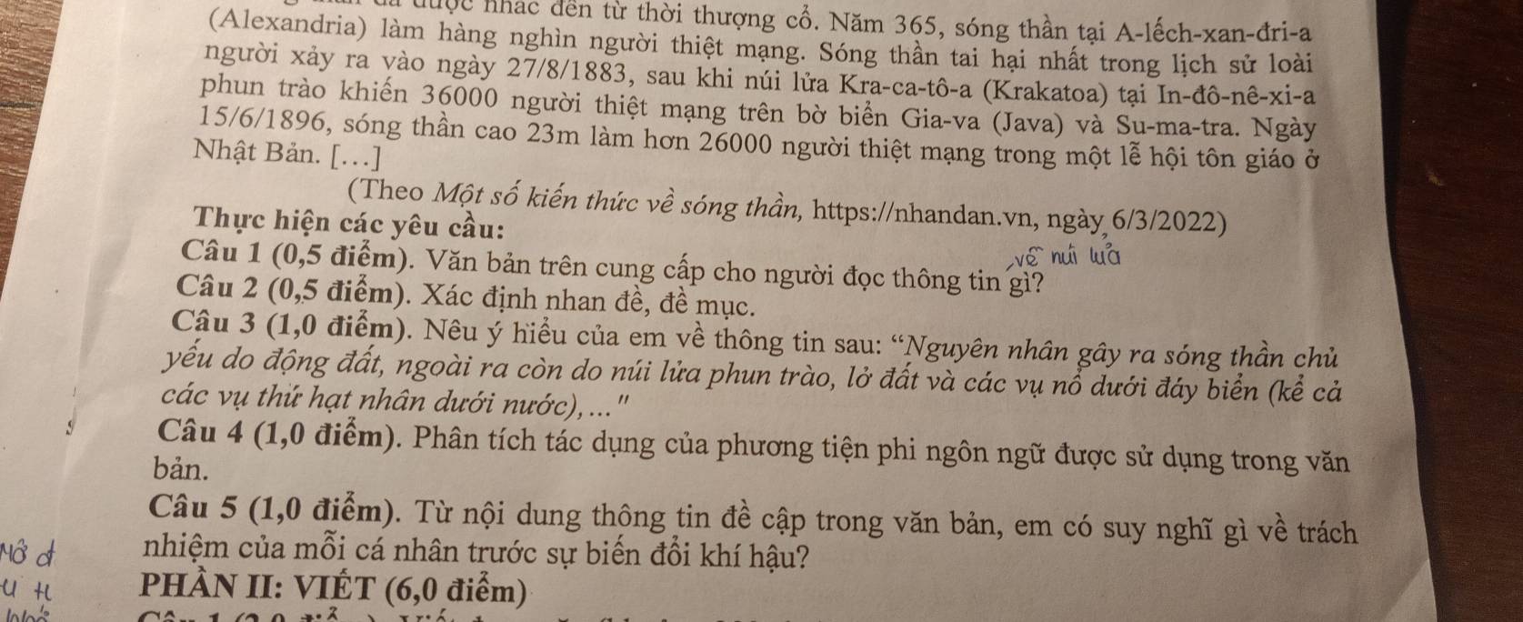 đuộc nhác dến từ thời thượng cổ. Năm 365, sóng thần tại A-lếch-xan-đri-a
(Alexandria) làm hàng nghìn người thiệt mạng. Sóng thần tai hại nhất trong lịch sử loài
người xảy ra yào ngày 27/8/1883, sau khi núi lửa Kra-ca-tô-a (Krakatoa) tại In-đô-nê-xi-a
phun trào khiến 36000 người thiệt mạng trên bờ biển Gia-va (Java) và Su-ma-tra. Ngày
15/6/1896, sóng thần cao 23m làm hơn 26000 người thiệt mạng trong một lễ hội tôn giáo ở
Nhật Bản. [...]
(Theo Một số kiến thức về sóng thần, https://nhandan.vn, ngày 6/3/2022)
Thực hiện các yêu cầu:
wé nuì luà
Câu 1 (0,5 điểm). Văn bản trên cung cấp cho người đọc thông tin gì?
Câu 2 (0,5 điểm). Xác định nhan đề, đề mục.
Cậu 3 (1,0 điểm). Nêu ý hiều của em về thông tin sau: “Nguyên nhân gây ra sóng thần chủ
yếu do động đất, ngoài ra còn do núi lửa phun trào, lở đất và các vụ nổ dưới đáy biển (kể cả
các vụ thứ hạt nhân dưới nước), ..."
Câu 4 (1,0 điểm). Phân tích tác dụng của phương tiện phi ngôn ngữ được sử dụng trong văn
bản.
Câu 5 (1,0 điểm). Từ nội dung thông tin đề cập trong văn bản, em có suy nghĩ gì về trách
nhiệm của mỗi cá nhân trước sự biến đổi khí hậu?
PHÀN II: VIÉT (6,0 điểm)