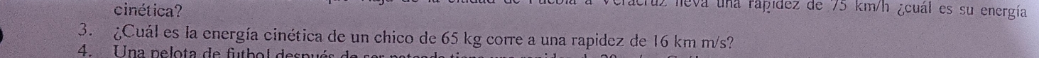 cinética? 
truz leva una rapidez de 75 km/h ¿cuál es su energía 
3. ¿Cuál es la energía cinética de un chico de 65 kg corre a una rapidez de 16 km m/s? 
4. Una pelota de futbol despué