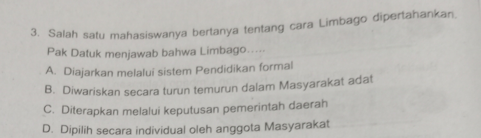 Salah satu mahasiswanya bertanya tentang cara Limbago dipertahankan.
Pak Datuk menjawab bahwa Limbago…....
A. Diajarkan melalui sistem Pendidikan formal
B. Diwariskan secara turun temurun dalam Masyarakat adat
C. Diterapkan melalui keputusan pemerintah daerah
D. Dipilih secara individual oleh anggota Masyarakat