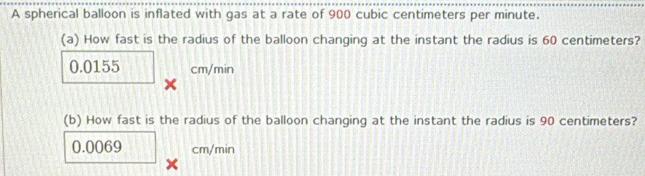 A spherical balloon is inflated with gas at a rate of 900 cubic centimeters per minute. 
(a) How fast is the radius of the balloon changing at the instant the radius is 60 centimeters?
0.0155 cm/min
× 
(b) How fast is the radius of the balloon changing at the instant the radius is 90 centimeters?
0.0069 cm/min