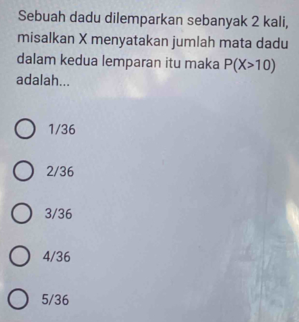 Sebuah dadu dilemparkan sebanyak 2 kali,
misalkan X menyatakan jumlah mata dadu
dalam kedua lemparan itu maka P(X>10)
adalah...
1/36
2/36
3/36
4/36
5/36