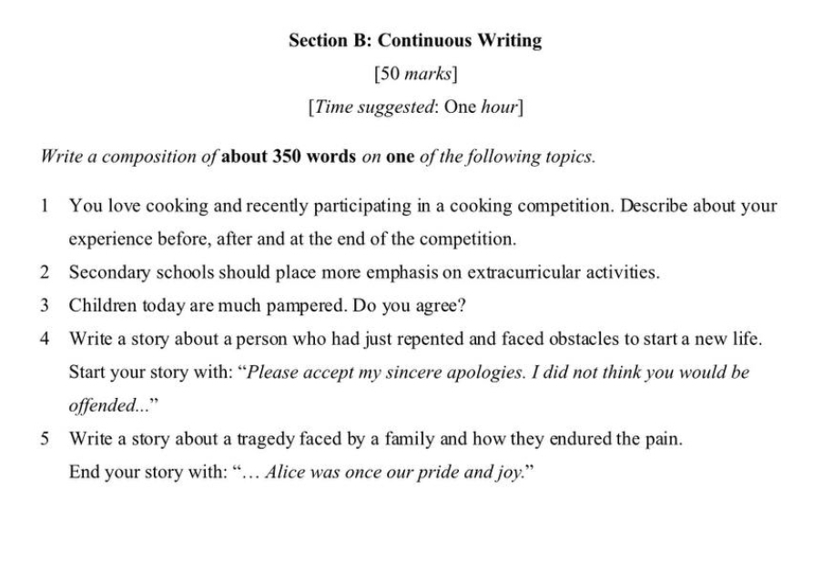 Continuous Writing 
[50 marks] 
[Time suggested: One hour] 
Write a composition of about 350 words on one of the following topics. 
1 You love cooking and recently participating in a cooking competition. Describe about your 
experience before, after and at the end of the competition. 
2 Secondary schools should place more emphasis on extracurricular activities. 
3 Children today are much pampered. Do you agree? 
4 Write a story about a person who had just repented and faced obstacles to start a new life. 
Start your story with: “Please accept my sincere apologies. I did not think you would be 
offended...” 
5 Write a story about a tragedy faced by a family and how they endured the pain. 
End your story with: “… Alice was once our pride and joy.”