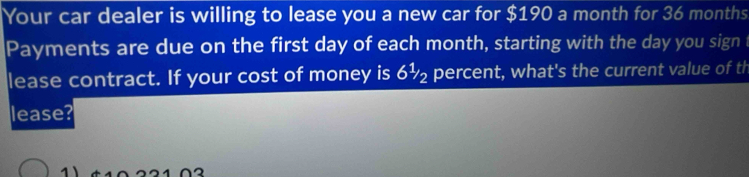 Your car dealer is willing to lease you a new car for $190 a month for 36 months
Payments are due on the first day of each month, starting with the day you sign i 
lease contract. If your cost of money is 6½ percent, what's the current value of th 
lease?