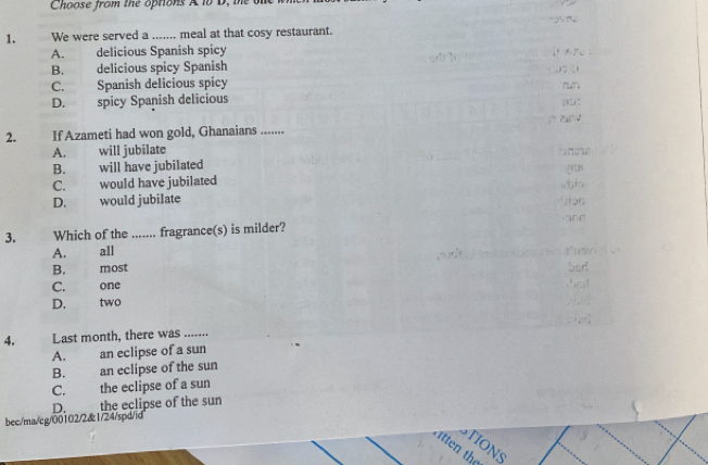 Choose from the options A 18 D, te o

1. We were served a ....... meal at that cosy restaurant.
A. delicious Spanish spicy i as .
B. . delicious spicy Spanish .
C. Spanish delicious spicy run
D. spicy Spanish delicious
=° 2x'√
2. If Azameti had won gold, Ghanaians .......
A. 、 will jubilate ''' 'or''
B. . will have jubilated
C. , would have jubilated
D. would jubilate
r
3. Which of the ....... fragrance(s) is milder?
A. all t'hsy
B. most Sort
C. one shed
D. two ,? 
4. Last month, there was .......
A. an eclipse of a sun
B. . an eclipse of the sun
C. the eclipse of a sun
D. the eclipse of the sun
bec/ma/cg/00102/2&1/24/spd/id
TIONS
itten the