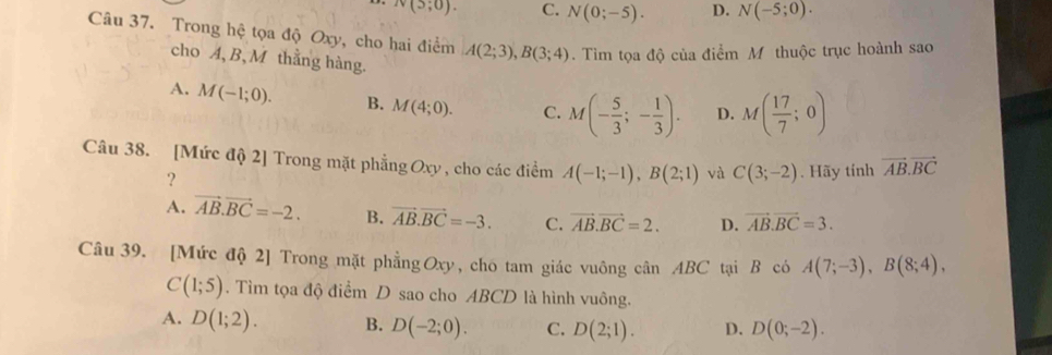 N(5;0). C. N(0;-5). D. N(-5;0). 
Câu 37. Trong hệ tọa độ Oxy, cho hai điểm A(2;3), B(3;4). Tìm tọa độ của điểm M thuộc trục hoành sao
cho A, B, M thằng hàng.
A. M(-1;0). B. M(4;0). C. M(- 5/3 ;- 1/3 ). D. M( 17/7 ;0)
Câu 38. [Mức độ 2] Trong mặt phẳng Oxy , cho các điểm A(-1;-1), B(2;1) và C(3;-2). Hãy tính vector AB.vector BC
？
A. vector AB.vector BC=-2. B. vector AB.vector BC=-3. C. vector AB. vector BC=2. D. vector AB. vector BC=3. 
Câu 39. [Mức độ 2] Trong mặt phẳng Oxy, cho tam giác vuông cân ABC tại B có A(7;-3), B(8;4),
C(1;5). Tìm tọa độ điểm D sao cho ABCD là hình vuông.
A. D(1;2). B. D(-2;0). C. D(2;1). D. D(0;-2).