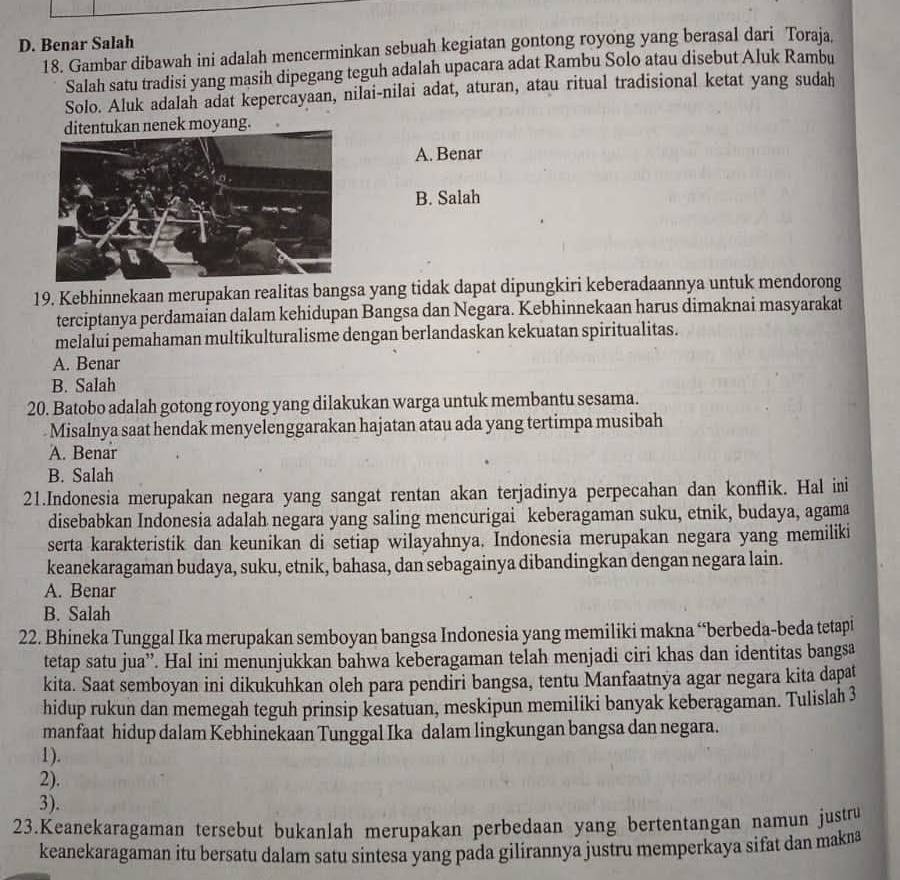 D. Benar Salah
18. Gambar dibawah ini adalah mencerminkan sebuah kegiatan gontong royong yang berasal dari Toraja.
Salah satu tradisi yang masih dipegang teguh adalah upacara adat Rambu Solo atau disebut Aluk Rambu
Solo. Aluk adalah adat kepercayaan, nilai-nilai adat, aturan, atau ritual tradisional ketat yang sudah
ditentukan nenek moyang.
A. Benar
B. Salah
19. Kebhinnekaan merupakan realitas bangsa yang tidak dapat dipungkiri keberadaannya untuk mendorong
terciptanya perdamaian dalam kehidupan Bangsa dan Negara. Kebhinnekaan harus dimaknai masyarakat
melaluí pemahaman multikulturalisme dengan berlandaskan kekuatan spiritualitas.
A. Benar
B. Salah
20. Batobo adalah gotong royong yang dilakukan warga untuk membantu sesama.
Misalnya saat hendak menyelenggarakan hajatan atau ada yang tertimpa musibah
A. Benar
B. Salah
21.Indonesia merupakan negara yang sangat rentan akan terjadinya perpecahan dan konflik. Hal ini
disebabkan Indonesia adalah negara yang saling mencurigai keberagaman suku, etnik, budaya, agama
serta karakteristik dan keunikan di setiap wilayahnya. Indonesia merupakan negara yang memiliki
keanekaragaman budaya, suku, etnik, bahasa, dan sebagainya dibandingkan dengan negara lain.
A. Benar
B. Salah
22. Bhineka Tunggal Ika merupakan semboyan bangsa Indonesia yang memiliki makna “berbeda-beda tetapi
tetap satu jua”. Hal ini menunjukkan bahwa keberagaman telah menjadi ciri khas dan identitas bangsa
kita. Saat semboyan ini dikukuhkan oleh para pendiri bangsa, tentu Manfaatnya agar negara kita dapat
hidup rukun dan memegah teguh prinsip kesatuan, meskipun memiliki banyak keberagaman. Tulislah 3
manfaat hidup dalam Kebhinekaan Tunggal Ika dalam lingkungan bangsa dan negara.
1).
2).
3).
23.Keanekaragaman tersebut bukanlah merupakan perbedaan yang bertentangan namun justru
keanekaragaman itu bersatu dalam satu sintesa yang pada gilirannya justru memperkaya sifat dan makna