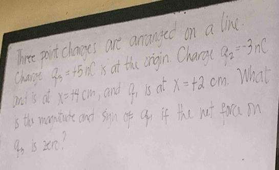 Three point changes are anranged on a line 
charge Q_3=+5nC is at the origin. Charg( a_2=-3nc
and is at x=14cm and q_1 is at x=+2cm What 
s thos moniate and son of Qo if the nt Porca on 
9o is 2en?