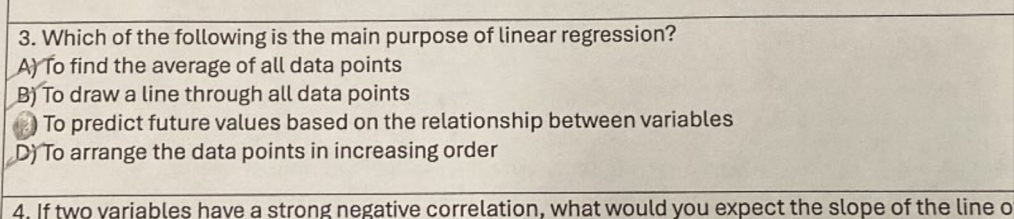 Which of the following is the main purpose of linear regression?
A) To find the average of all data points
B) To draw a line through all data points
) To predict future values based on the relationship between variables
D) To arrange the data points in increasing order
4. If two variables have a strong negative correlation, what would you expect the slope of the line o