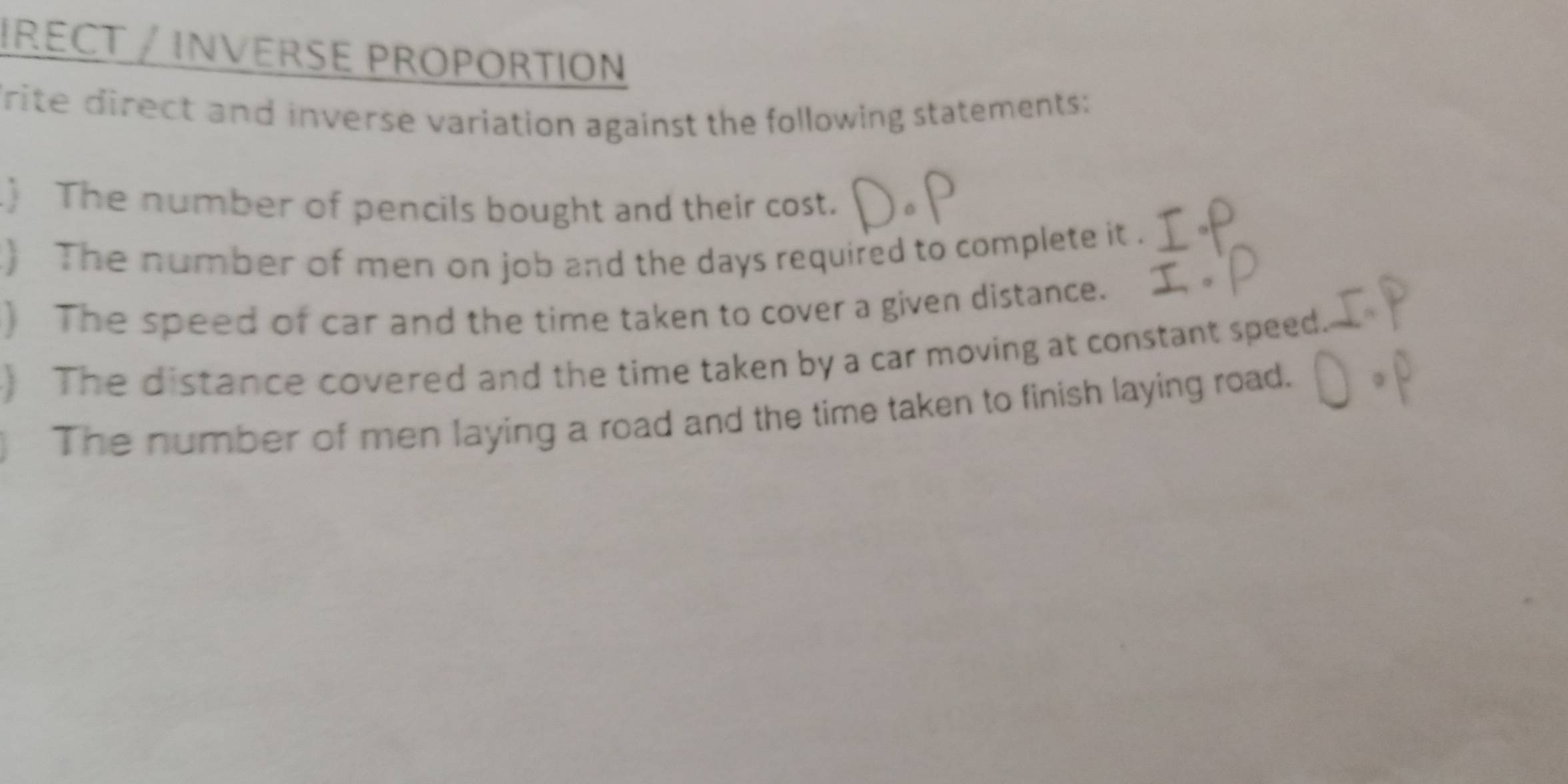 IRECT / INVERSE PROPORTION 
Trite direct and inverse variation against the following statements: 
) The number of pencils bought and their cost. 
) The number of men on job and the days required to complete it . 
) The speed of car and the time taken to cover a given distance. 
) The distance covered and the time taken by a car moving at constant speed. 
The number of men laying a road and the time taken to finish laying road.