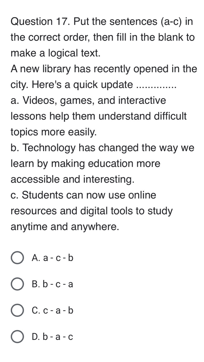 Put the sentences (a-c) in
the correct order, then fill in the blank to
make a logical text.
A new library has recently opened in the
city. Here's a quick update_
a. Videos, games, and interactive
lessons help them understand difficult
topics more easily.
b. Technology has changed the way we
learn by making education more
accessible and interesting.
c. Students can now use online
resources and digital tools to study
anytime and anywhere.
A. a-c-b
B. b-c-a
C. c-a-b
D. b-a-c