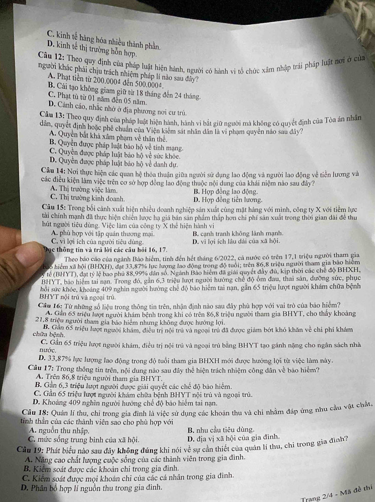 C. kinh tế hàng hóa nhiều thành phần.
D. kinh tế thị trường hỗn hợp.
Câu 12: Theo quy định của pháp luật hiện hành, người có hành vi tổ chức xâm nhập trái pháp luật nơi ở của
người khác phải chịu trách nhiệm pháp lí nào sau dây?
A. Phạt tiền từ 200.0004 đến 500.000ª.
B. Cải tạo không giam giữ từ 18 tháng đến 24 tháng.
C. Phạt tù từ 01 năm đến 05 năm.
D. Cảnh cáo, nhắc nhở ở địa phương nơi cư trú.
Câu 13: Theo quy định của pháp luật hiện hành, hành vi bắt giữ người mả không có quyết định của Tòa án nhân
dân, quyết định hoặc phê chuân của Viện kiểm sát nhân dân là vi phạm quyền nảo sau đây?
A. Quyền bắt khả xâm phạm về thân thể.
B. Quyền được pháp luật bảo hộ về tính mạng.
C. Quyền được pháp luật bảo hộ về sức khỏe.
D. Quyền được pháp luật bảo hộ về danh dự.
Câu 14: Nơi thực hiện các quan hệ thỏa thuận giữa người sử dụng lao động và người lao động về tiền lương và
các điều kiện làm việc trên cơ sở hợp đồng lao động thuộc nội dung của khái niệm nảo sau đây?
A. Thị trường việc làm. B. Hợp đồng lao động.
C. Thị trường kinh doanh. D. Hợp đồng tiền lương.
Câu 15: Trong bối cảnh xuất hiện nhiều doanh nghiệp sản xuất cùng mặt hàng với mình, công ty X với tiềm lực
tài chính mạnh đã thực hiện chiến lược hạ giá bán sản phẩm thấp hơn chỉ phí sản xuất trong thời gian dài đề thu
hút người tiêu dùng. Việc làm của công ty X thể hiện hành vi
A. phù hợp với tập quán thương mại. B. cạnh tranh không lành mạnh.
C. vì lợi ích của người tiêu dùng. D. vì lợi ích lâu dài của xã hội.
Đọc thông tin và trả lời các câu hồi 16, 17.
Theo báo cáo của ngành Bảo hiểm, tính đến hết tháng 6/2022, cả nước có trên 17,1 triệu người tham gia
hảo hiểm xã hội (BHXH), đạt 33,87% lực lượng lao động trong độ tuổi; trên 86,8 triệu người tham gia bảo hiêm
ỷ tế (BHYT), đạt tỷ lệ bao phủ 88,99% dân số. Ngành Bảo hiểm đã giải quyết đầy đủ, kịp thời các chế độ BHXH,
BHYT, bảo hiểm tai nạn. Trong đó, gần 6,3 triệu lượt người hưởng chế độ ổm đau, thai sản, dưỡng sức, phục
hồi sức khỏe, khoảng 409 nghìn người hưởng chế độ bảo hiểm tai nạn, gần 65 triệu lượt người khám chữa bệnh
BHYT nội trú và ngoại trú
Câu 16: Từ những số liệu trong thông tin trên, nhận định nào sau đây phù hợp với vai trò của bảo hiểm?
A. Gần 65 triệu lượt người khám bệnh trong khi có trên 86,8 triệu người tham gia BHYT, cho thấy khoảng
21,8 triệu người tham gia bảo hiểm nhưng không được hưởng lợi.
B. Gần 65 triệu lượt người khám, điều trị nội trú và ngoại trú đã được giảm bớt khó khăn về chi phí khám
chữa bệnh.
C. Gần 65 triệu lượt người khám, điều trị nội trú và ngoại trú bằng BHYT tạo gánh nặng cho ngân sách nhà
nước.
D. 33,87% lực lượng lao động trong độ tuổi tham gia BHXH mới được hưởng lợi từ việc làm này.
Câu 17: Trong thông tin trên, nội dung nảo sau đây thể hiện trách nhiệm công dân về bảo hiểm?
A. Trên 86,8 triệu người tham gia BHYT.
B. Gần 6,3 triệu lượt người được giải quyết các chế độ bảo hiểm.
C. Gần 65 triệu lượt người khám chữa bệnh BHYT nội trú và ngoại trú.
D. Khoảng 409 nghìn người hưởng chế độ bảo hiểm tai nạn.
Câu 18: Quản lí thu, chi trong gia đình là việc sử dụng các khoản thu và chi nhằm đáp ứng nhu cầu vật chất,
tinh thần của các thành viên sao cho phù hợp với
A. nguồn thu nhập. B. nhu cầu tiêu dùng.
C. mức sống trung bình của xã hội. D. địa vị xã hội của gia đình.
Câu 19: Phát biểu nào sau đây không đúng khi nói về sự cần thiết của quản lí thu, chi trong gia đình?
A. Nâng cao chất lượng cuộc sống của các thành viên trong gia đình.
B. Kiểm soát được các khoản chi trong gia đình.
C. Kiểm soát được mọi khoản chi của các cá nhân trong gia đình.
D. Phân bổ hợp lí nguồn thu trong gia đình.
Trang 2/4 - Mã đề thi