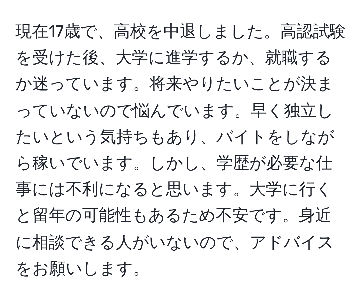 現在17歳で、高校を中退しました。高認試験を受けた後、大学に進学するか、就職するか迷っています。将来やりたいことが決まっていないので悩んでいます。早く独立したいという気持ちもあり、バイトをしながら稼いでいます。しかし、学歴が必要な仕事には不利になると思います。大学に行くと留年の可能性もあるため不安です。身近に相談できる人がいないので、アドバイスをお願いします。