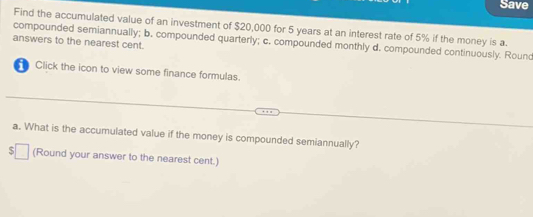 Save 
Find the accumulated value of an investment of $20,000 for 5 years at an interest rate of 5% if the money is a 
compounded semiannually; b. compounded quarterly; c. compounded monthly d. compounded continuously. Round 
answers to the nearest cent. 
Click the icon to view some finance formulas. 
a. What is the accumulated value if the money is compounded semiannually? 
5 (Round your answer to the nearest cent.)