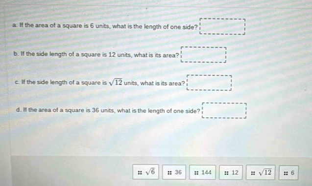 If the area of a square is 6 units, what is the length of one side? □ 
b. If the side length of a square is 12 units, what is its area? □ 
c. If the side length of a square is sqrt(12) units, what is its area? □ 
d. If the area of a square is 36 units, what is the length of one side? □ 
:: sqrt(6) :: 36 :: 144 :: 12 :: sqrt(12) :: 6