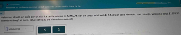 Resolver un problema decimal verbal utiluzando una ecuación lineal de la.. 
Valentino alquiló un auto por un día. La tarifa mínima es $595.00, con un cargo adicional de $B.50 por cada kilómetro que maneje. Valentino pagó $1895.50
cuando entregó el auto. ¿Qué cantidad de kilómetros manejó? 
kilómetros ×