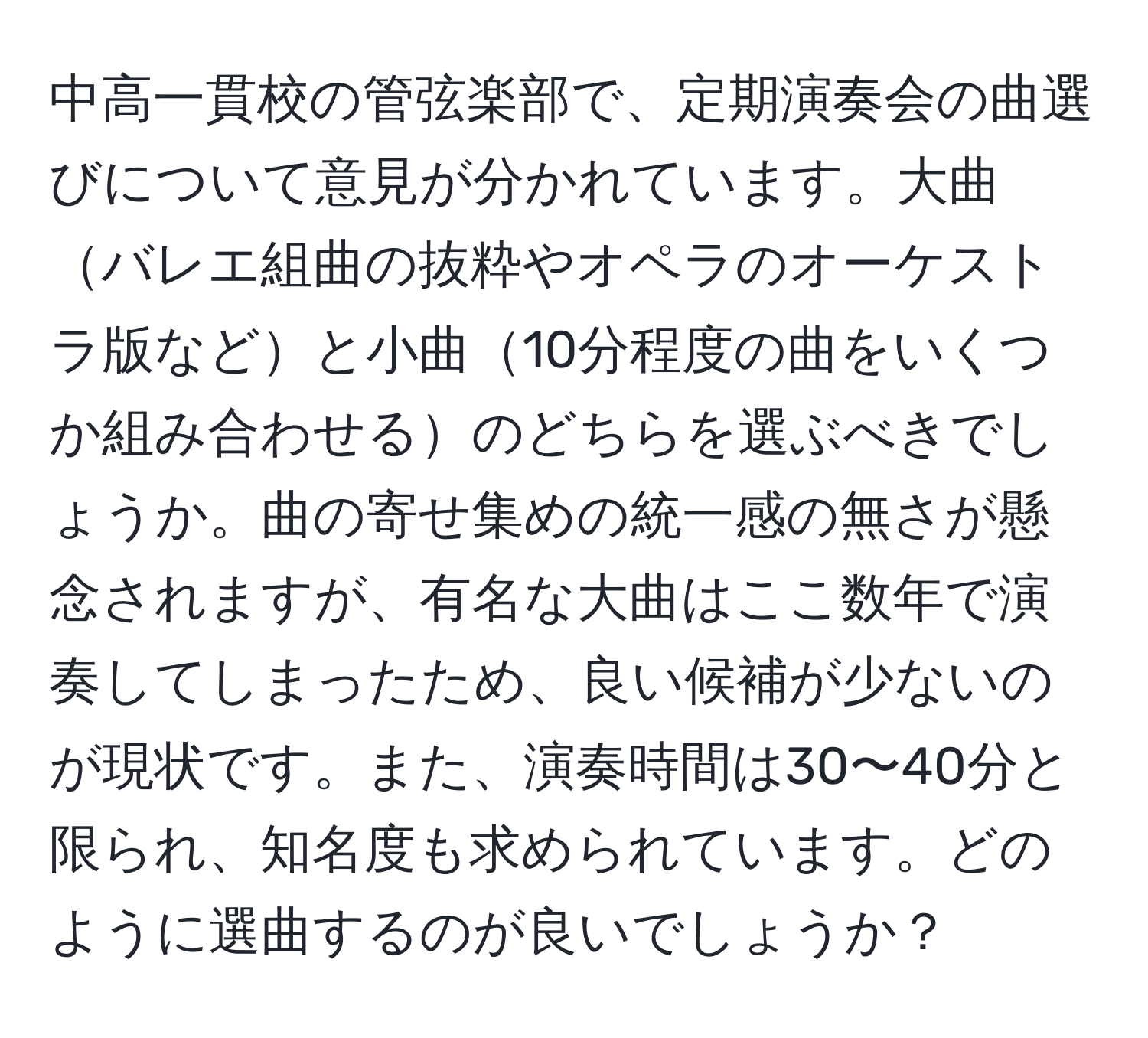 中高一貫校の管弦楽部で、定期演奏会の曲選びについて意見が分かれています。大曲バレエ組曲の抜粋やオペラのオーケストラ版などと小曲10分程度の曲をいくつか組み合わせるのどちらを選ぶべきでしょうか。曲の寄せ集めの統一感の無さが懸念されますが、有名な大曲はここ数年で演奏してしまったため、良い候補が少ないのが現状です。また、演奏時間は30〜40分と限られ、知名度も求められています。どのように選曲するのが良いでしょうか？