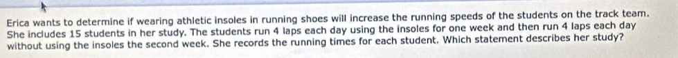 Erica wants to determine if wearing athletic insoles in running shoes will increase the running speeds of the students on the track team. 
She includes 15 students in her study. The students run 4 laps each day using the insoles for one week and then run 4 laps each day
without using the insoles the second week. She records the running times for each student. Which statement describes her study?