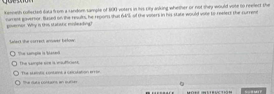 Gueston
Kenneth collected data from a random sample of 800 voters in his city asking whether or not they would vote to reelect the
current governor. Based on the results, he reports that 64% of the voters in his state would vote to reelect the current
governor. Why is this statistic misleading?
Select the correct answer below:
The sample is blased.
The sample size is insufficient.
The statistic contains a calculation error.
The data contains an outlier.
Möre instrüction SUBMIT