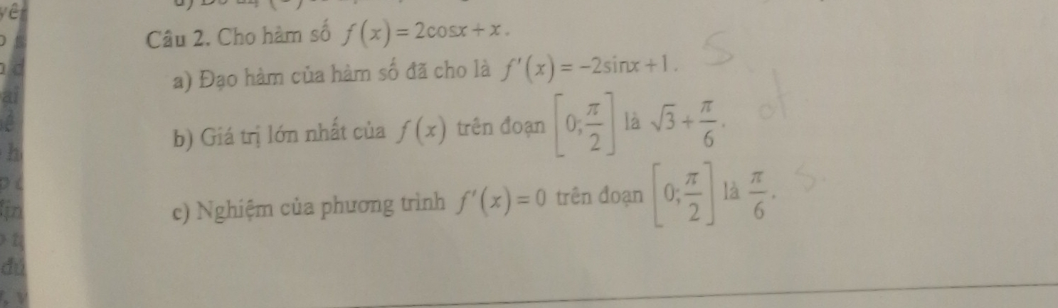 Cho hàm số f(x)=2cos x+x. 
a) Đạo hàm của hàm số đã cho là f'(x)=-2sin x+1. 
h 
b) Giá trị lớn nhất của f(x) trên đoạn [0, π /2 ] là sqrt(3)+ π /6 . 
in c) Nghiệm của phương trình f'(x)=0 trên đoạn [0; π /2 ] là  π /6 . 
dú