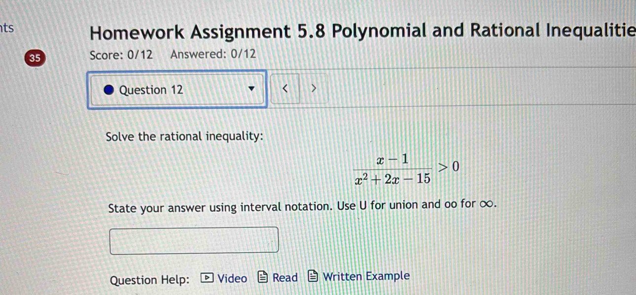 ts 
Homework Assignment 5.8 Polynomial and Rational Inequalitie 
35 Score: 0/12 Answered: 0/12 
Question 12 < 
Solve the rational inequality:
 (x-1)/x^2+2x-15 >0
State your answer using interval notation. Use U for union and oo for ∞. 
Question Help: Video Read Written Example