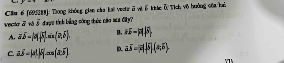 y=4
Câu 6 [695288]: Trong không gian cho hai vectơ vector a và vector b khác overline 0. Tích vô hướng của hai
vecto overline a và overline b được tính bằng công thức nào sau đây?
A. overline a.overline b=|overline a|.|overline b|.sin (overline a;overline b).
B. overline a.overline b=|overline a|.|overline b|.
C. overline a.overline b=|overline a|.|overline b|.cos (overline a;overline b).
D. overline a.overline b=|overline a|.|overline b|.(overline a;overline b). 
171