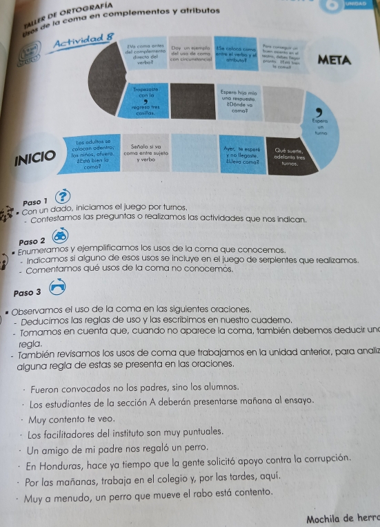 TALLER DE ORTOGRAFÍA
usos de la coma en complementos y atributos
Actividad 8
== Pars comaquió  ==
dell complemento 2Vg coma antes Day un ejemplio del uso de como Se caloca coma entre el verbo y el hestro, debés fegos huan osento a a pronta Et  va lve meta
directo del verbo ? con circunstancial atribute? l com 
Tropezoste con la
Espero hijo mío una respuesta
Donde vo coma?
regreso tres casillas
Esper
fumo
INICIO los niños, ofuera. calocan adentro, y m
Los edultoa se Señalo si va Qué suerte
coma entre sujella Aver le esparé
¿Está bien là coma? y verbo
¿leva coma? y no llegaste . adelomía tres
turnos.
Paso 1
Con un dado, iniclamos el juego por turnos,
Contestamos las preguntas o realizamos las actividades que nos indican.
Paso 2
Enumeramos y ejemplificamos los usos de la coma que conocemos.
Indicamos sí alguno de esos usos se incluye en el juego de serpientes que realizamos.
Comentamos qué usos de la coma no conocemós.
Paso 3
Observamos el uso de la coma en las siguientes oraciones.
- Deducimos las reglas de uso y las escribimos en nuestro cuaderno.
- Tomamos en cuenta que, cuando no aparece la coma, también debemos deducir una
regla.
、 También revisamos los usos de coma que trabajamos en la unidad anterior, para analiz
alguna regla de estas se presenta en las oraciones.
Fueron convocados no los padres, sino los alumnos.
Los estudiantes de la sección A deberán presentarse mañana al ensayo.
Muy contento te veo.
Los facilitadores del instituto son muy puntuales.
Un amigo de mi padre nos regaló un perro.
En Honduras, hace ya tiempo que la gente solicitó apoyo contra la corrupción.
Por las mañanas, trabaja en el colegio y, por las tardes, aquí.
Muy a menudo, un perro que mueve el rabo está contento.
Mochila de herro