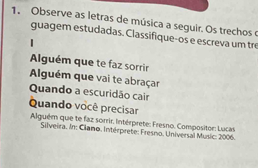 Observe as letras de música a seguir. Os trechos o 
guagem estudadas. Classifique-os e escreva um tre 
Alguém que te faz sorrir 
Alguém que vai te abraçar 
Quando a escuridão cair 
Quando você precisar 
Alguém que te faz sorrir. Intérprete: Fresno. Compositor: Lucas 
Silveira. In: Ciano. Intérprete: Fresno. Universal Music: 2006.