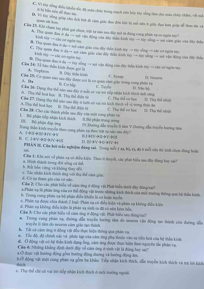 C. Vì tủy sống điều khiển tốc độ máu chảy trong mạch nên hủy tủy sống làm cho máu chảy chậm, vết mồ
ít bị bản nên dễ thao tác.
D. Vì tủy sống giúp cho ếch bớt đi cảm giác đau đớn khi bị mổ nên ít giãy dụa hơn giúp dễ thao tác và
quan sát hơn.
Câu 23. Khi chạm tay phải gai nhọn, trật tự nào sau đây mô tả đúng cung phản xạ co ngón tay?
A. Thụ quan đau ở da → sợi vận động của dây thằn kinh tủy → tủy sống→ sợi cảm giác của dây thằn
kinh tùy → các cơ ngón tay.
B. Thụ quan đau ở da→ sợi cảm giác của dây thần kinh tủy → tủy sống → các cơ ngón tay.
C. Thụ quan đau ở da→ sợi cảm giác của dây thằn kinh tủy → tủy sống → sợi vận động của dây thằn
kinh tủy → các cơ ngón tay.
D. Thụ quan đau ở da → tủy sống → sợi vận động của dây thần kinh tủy → các cơ ngón tay.
Câu 24: Tế bào thần kinh được gọi là
A. Nephron B. Dây thần kinh C. Synap D. Neuron
Câu 25: Cơ quan nảo sau đây được coi là cơ quan cảm giác trong cung phản xạ
A. Da B. Cơ bắp C. Tuyến D. Não bộ.
Câu 26: Dạng thụ thể nào sau đây ở mắt có vai trò tiếp nhận kích thích ánh sáng
A. Thụ thể hoá học B. Thụ thể điện từ C. Thụ thể cơ học D. Thụ thể nhiệt
Câu 27: Dạng thụ thể nào sau đây ở lưỡi có vai trò kích thích về vị trong thức ăn
A.Thụ thể hoá học B. Thụ thể điện từ C. Thụ thể cơ học D. Thụ thể nhiệt
Câu 28: Cho các thành phần sau đây của một cung phản xạ
I. Bộ phận tiếp nhận kích thích II.Bộ phận trung ương
III. Bộ phận đáp ứng IV.Đường dẫn truyền li tâm V.Đường dẫn truyền hướng tâm
Xung thần kinh truyền theo cung phản xạ theo trật tự nảo sau đây?
A. Ito IIto IIIto IVto V B. Ito IVto IIto Vto III
B. C. Ito Vto IIto IVto III D. IIIto Vto IIto IVto I
PHÀN II. Câu hồi trắc nghiệm đúng sai. Trong mỗi ya),b),c),d)
sai. ) ở mỗi câu thí sinh chọn đúng hoặc
Câu 1: Khi nói về phản xạ có điều kiện. Theo lí thuyết, các phát biểu sau đây đúng hay sai?
a. Hình thành trong đời sống cá thể.
b. Rất bền vững và không thay đổi.
c. Tác nhân kích thích ứng với thụ thể cảm giác.
d. Có sự tham gia của vỏ não.
Câu 2: Cho các phát biểu về cảm ứng ở động vật.Phát biểu dưới đây đúng/sai?
a.Phản xạ là phản ứng của cơ thể động vật trước những kích thích của môi trường thông qua hệ thần kinh.
b. Trong cung phản xạ bộ phận điều khiển là cơ hoặc tuyển
c. Phản xạ được chia thành 2 loại: Phản xạ có điều kiện và phản xạ không điều kiện
d. Phản xạ không điều kiện là phản xạ sinh ra đã có nên kém bền.
Câu 3: Cho các phát biểu về cảm ứng ở động vật. Phát biểu sau đúng/sai?
a. Trong cung phản xạ, đường dẫn truyền hướng tâm do neuron vận động tạo thành còn đường dẫn
truyền li tâm do neuron cảm giác tạo thành.
b. Tất cả cảm ứng ở động vật đều thực hiện thông qua phản xạ.
c. Tốc độ, độ chính xác và phức tạp của cảm ứng phụ thuộc vào sự tiến hoá của hệ thần kinh
d. Ở động vật có hệ thần kinh dạng ống, cảm ứng được thực hiện theo nguyên tắc phản xạ.
Câu 4: Những khẳng định dưới đây về cảm ứng ở sinh vật là đúng hay sai?
a.Ở thực vật hướng động gồm hướng động dương và hướng động âm.
b.Ở động vật một cung phản xạ gồm ba khâu: Tiếp nhận kích thích, dẫn truyền kích thích và trả lời kích
thích
c. Thụ thể chỉ có vai trò tiếp nhận kích thích ở môi trường ngoài.