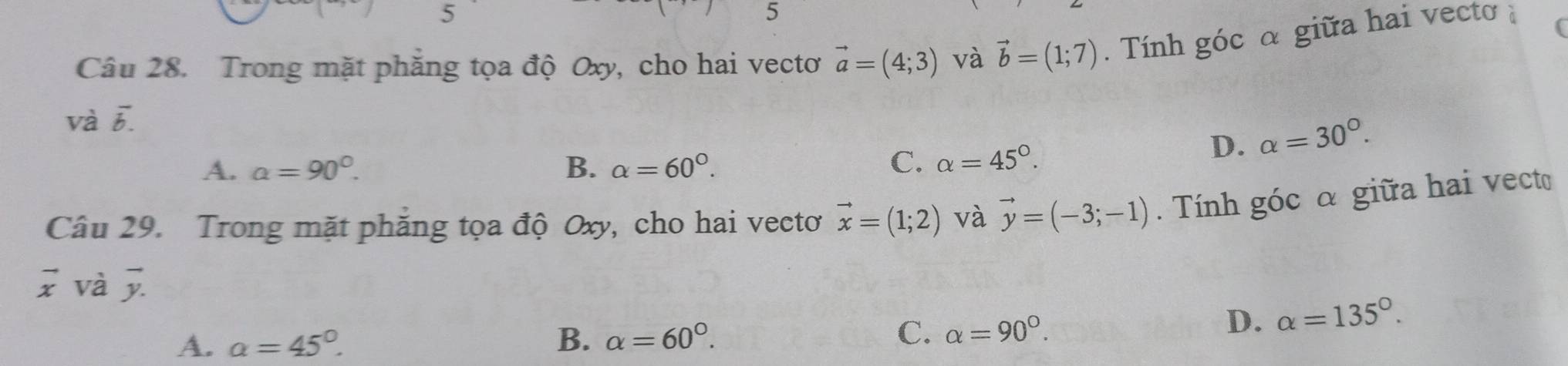 5
5
Câu 28. Trong mặt phăng tọa độ Oxy, cho hai vectơ vector a=(4;3) và vector b=(1;7). Tính góc α giữa hai vecto ; (
và vector b.
D. alpha =30°.
A. a=90°. B. alpha =60°. C. alpha =45°. 
Câu 29. Trong mặt phăng tọa độ Oxy, cho hai vectơ vector x=(1;2) và vector y=(-3;-1). Tính góc α giữa hai vecto
vector x và vector y.
A. a=45°. B. alpha =60°. C. alpha =90°.
D. alpha =135°.