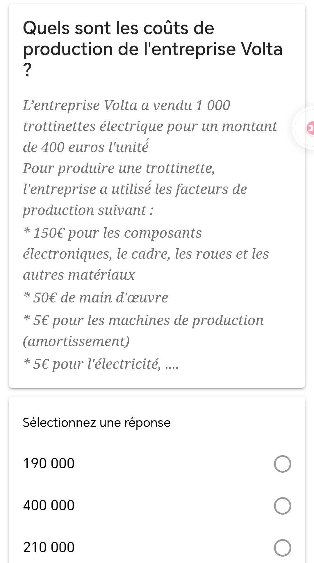 Quels sont les coûts de
production de l'entreprise Volta
?
L’entreprise Volta a vendu 1 000
trottinettes électrique pour un montant
de 400 euros l'unité
Pour produire une trottinette,
l'entreprise a utilisé les facteurs de
production suivant :
* 150€ pour les composants
électroniques, le cadre, les roues et les
autres matériaux
* 50€ de main d'œuvre
* 5€ pour les machines de production
(amortissement)
* 5€ pour l'électricité, ....
Sélectionnez une réponse
190 000
400 000
210 000