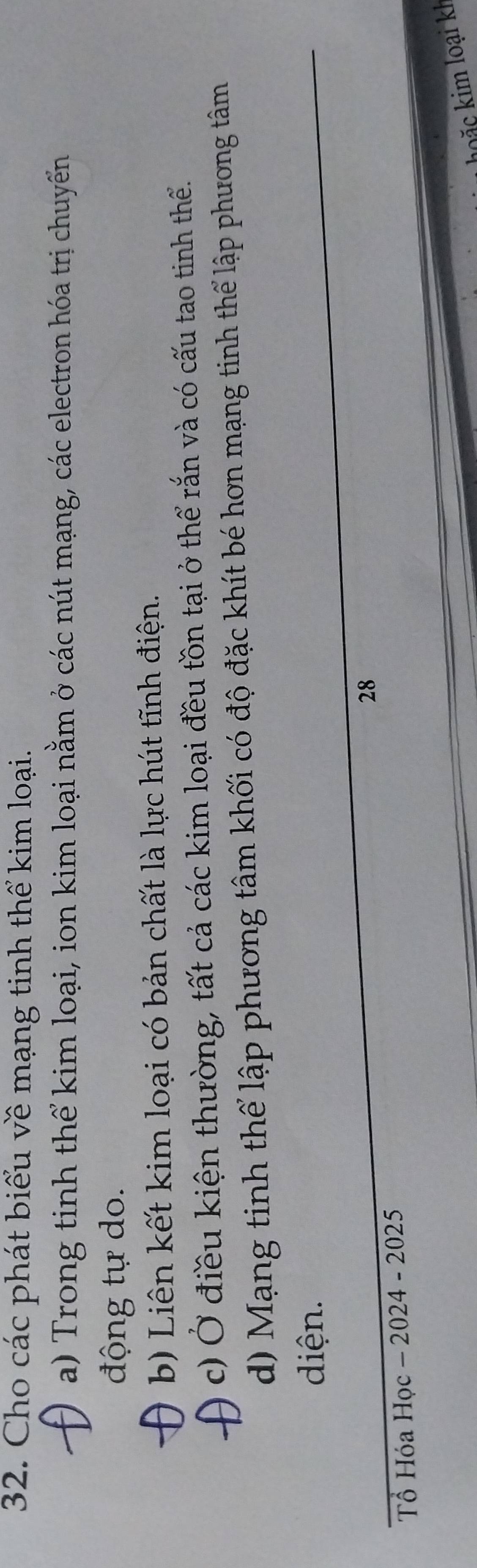 Cho các phát biểu về mạng tinh thể kim loại. 
a) Trong tinh thể kim loại, ion kim loại nằm ở các nút mạng, các electron hóa trị chuyến 
động tự do. 
b) Liên kết kim loại có bản chất là lực hút tĩnh điện. 
c) Ở điều kiện thường, tất cả các kim loại đều tồn tại ở thể rắn và có cấu tao tinh thể. 
d) Mạng tinh thể lập phương tâm khối có độ đặc khít bé hơn mạng tinh thể lập phương tâm 
diện. 
_ 
28 
Tổ Hóa Học - 2024 - 2025 
b ặ c kim loại kh