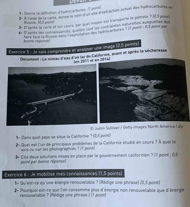 Devon 
1- Donne la définition d'hydrocarbures. (1 point) 
2- À l'aide de la carte, donne le nom d'un site d'extraction actuel des hydrocarbures en 
3- D'après la carte et ton cours, par quel moyen est transporté le pétrole ? (0,5 point) 
Russie. (0,5 point) 
4- D'après tes connaissances, quelles sont les contraintes naturelles auxquelles doit 
faire face la Russie dans l'exploitation des hydrocarbures ? (1 point : 0,5 point par 
bonne réponse) 
Exercice 5 : Je sais comprendre et analyser une image (2,5 points) 
Document : Le niveau d'eau d'un lac de Californie, avant et après la sécheresse 
(en 2011 et 
Justin Sullivan / Getty images North America / afp 
1- Dans quel pays se situe la Californie ? (0,5 point) 
2- Quel est l'un de principaux problèmes de la Californie étudié en cours ? À quoi le 
vois-tu sur les photographies ? (1 point) 
3- Cite deux solutions mises en place par le gouvernement californien ? (1 point ; 0,5
point par bonne réponse) 
Exercice 6 : Je mobilise mes connaissances (1,5 points) 
1- Qu'est-ce qu'une énergie renouvelable ? (Rédige une phrase) (0,5 point) 
2- Pourquoi est-ce que l'on consomme plus d'énergie non renouvelable que d'énergie 
renouvelable ? (Rédige une phrase.) (1 point)