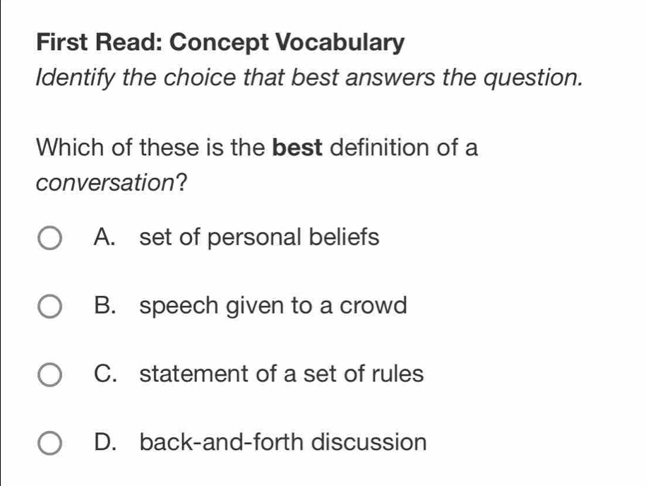 First Read: Concept Vocabulary
Identify the choice that best answers the question.
Which of these is the best definition of a
conversation?
A. set of personal beliefs
B. speech given to a crowd
C. statement of a set of rules
D. back-and-forth discussion