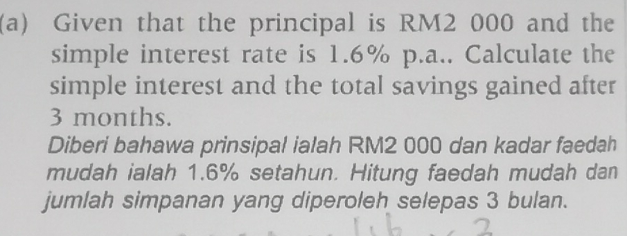 Given that the principal is RM2 000 and the 
simple interest rate is 1.6% p.a.. Calculate the 
simple interest and the total savings gained after
3 months. 
Diberi bahawa prinsipal ialah RM2 000 dan kadar faedah 
mudah ialah 1.6% setahun. Hitung faedah mudah dan 
jumlah simpanan yang diperoleh selepas 3 bulan.