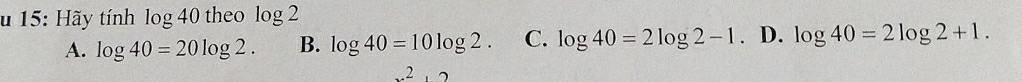 15: Hãy tính C g 40 theo log 2
A. log 40=20log 2. B. log 40=10log 2. C. log 40=2log 2-1. D. log 40=2log 2+1. 
x^2, 2