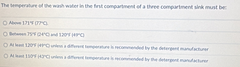 The temperature of the wash water in the first compartment of a three compartment sink must be:
Above 171°F(77°C).
Between 75°F(24°C) and 120°F(49°C)
At least 120°F(49°C) unless a different temperature is recommended by the detergent manufacturer
At least 110°F(43°C) unless a different temperature is recommended by the detergent manufacturer