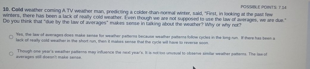 POSSIBLE POINTS: 7.14
10. Cold weather coming A TV weather man, predicting a colder-than-normal winter, said, “First, in looking at the past few
winters, there has been a lack of really cold weather. Even though we are not supposed to use the law of averages, we are due."
Do you think that “due by the law of averages” makes sense in talking about the weather? Why or why not?
Yes, the law of averages does make sense for weather patterns because weather patterns follow cycles in the long run. If there has been a
lack of really cold weather in the short run, then it makes sense that the cycle will have to reverse soon.
Though one year's weather patterns may influence the next year's. It is not too unusual to observe similar weather patterns. The law of
averages still doesn't make sense.