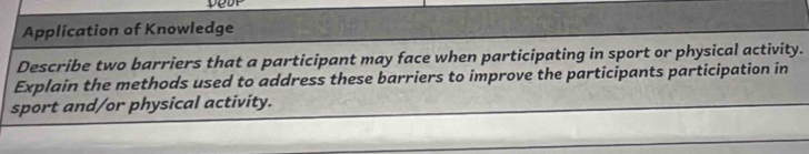 Application of Knowledge 
Describe two barriers that a participant may face when participating in sport or physical activity. 
Explain the methods used to address these barriers to improve the participants participation in 
sport and/or physical activity.