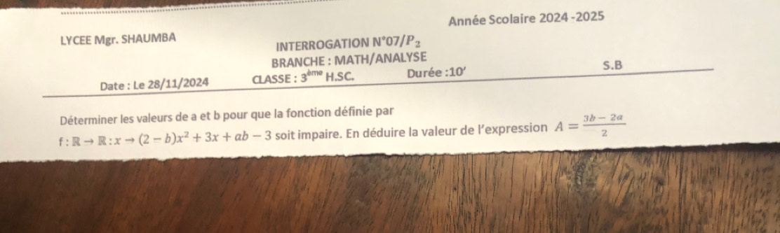 LYCEE Mgr. SHAUMBA Année Scolaire 2024 -2025 
INTERROGATION N° 07 /P_2 
BRANCHE : MATH/ANALYSE S.B 
Date : Le 28/11/2024 CLASSE : 3^(dme)H.SC. Durée :10' 
Déterminer les valeurs de a et b pour que la fonction définie par
f:Rto R:xto (2-b)x^2+3x+ab-3 soit impaire. En déduire la valeur de l’expression A= (3b-2a)/2 