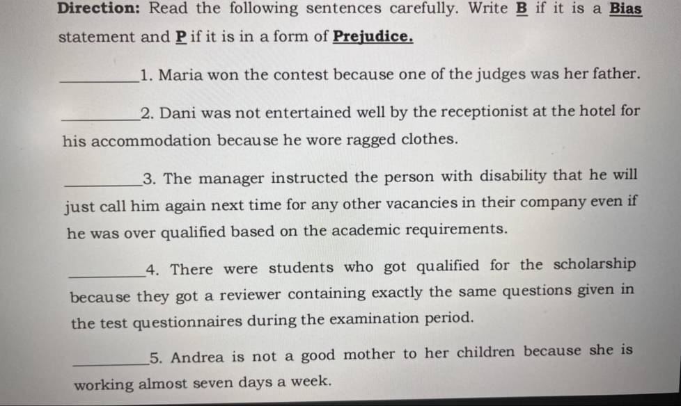 Direction: Read the following sentences carefully. Write B if it is a Bias 
statement and P if it is in a form of Prejudice. 
_1. Maria won the contest because one of the judges was her father. 
_2. Dani was not entertained well by the receptionist at the hotel for 
his accommodation because he wore ragged clothes. 
_3. The manager instructed the person with disability that he will 
just call him again next time for any other vacancies in their company even if 
he was over qualified based on the academic requirements. 
_4. There were students who got qualified for the scholarship 
because they got a reviewer containing exactly the same questions given in 
the test questionnaires during the examination period. 
_ 
5. Andrea is not a good mother to her children because she is 
working almost seven days a week.