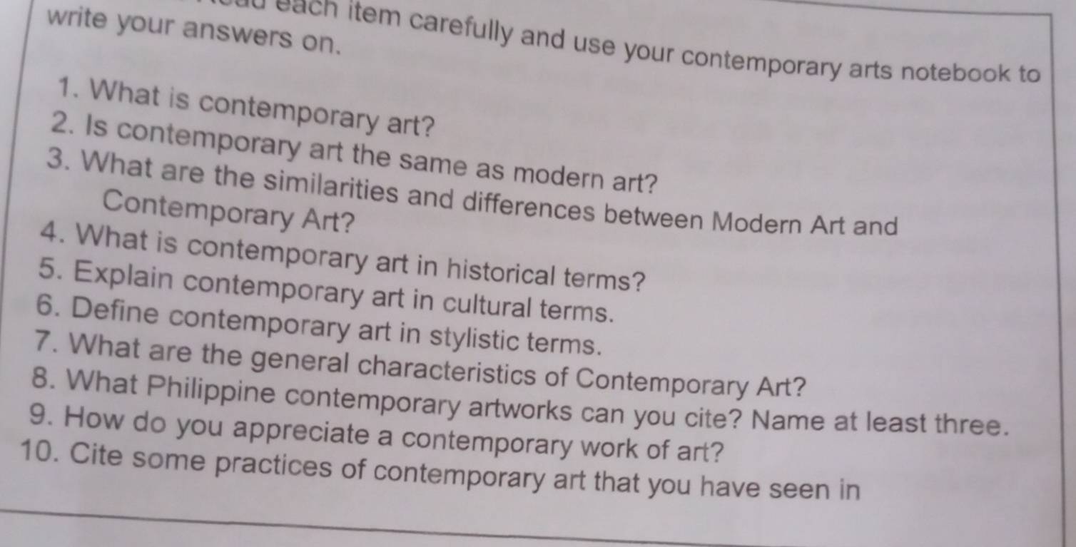 write your answers on. 
e ea ch item carefully and use your contemporary arts notebook to 
1. What is contemporary art? 
2. Is contemporary art the same as modern art? 
3. What are the similarities and differences between Modern Art and 
Contemporary Art? 
4. What is contemporary art in historical terms? 
5. Explain contemporary art in cultural terms. 
6. Define contemporary art in stylistic terms. 
7. What are the general characteristics of Contemporary Art? 
8. What Philippine contemporary artworks can you cite? Name at least three. 
9. How do you appreciate a contemporary work of art? 
10. Cite some practices of contemporary art that you have seen in