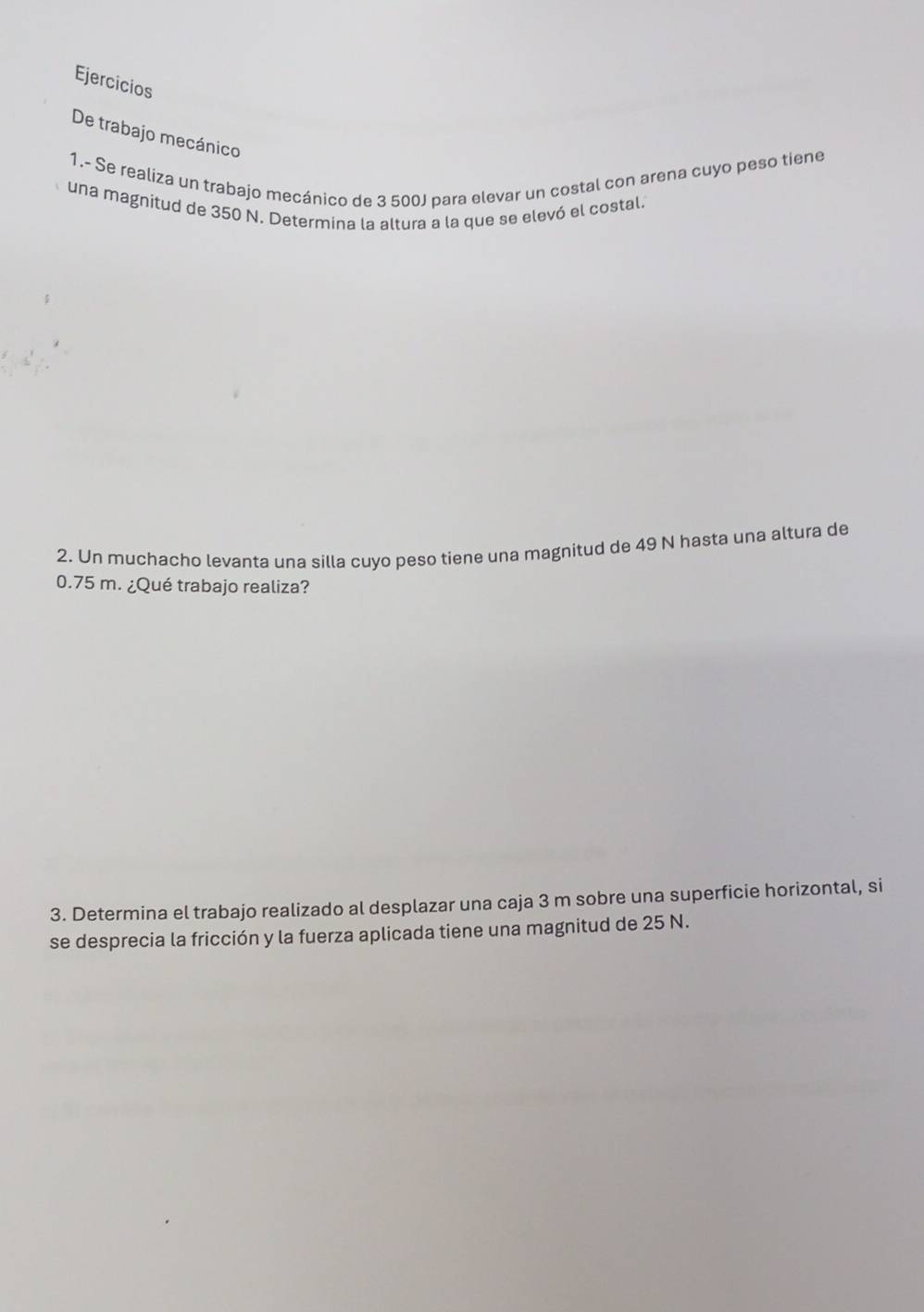 Ejercicios 
De trabajo mecánico 
1.- Se realiza un trabajo mecánico de 3 500J para elevar un costal con arena cuyo peso tiene 
una magnitud de 350 N. Determina la altura a la que se elevó el costal. 
2. Un muchacho levanta una silla cuyo peso tiene una magnitud de 49 N hasta una altura de
0.75 m. ¿Qué trabajo realiza? 
3. Determina el trabajo realizado al desplazar una caja 3 m sobre una superficie horizontal, si 
se desprecia la fricción y la fuerza aplicada tiene una magnitud de 25 N.