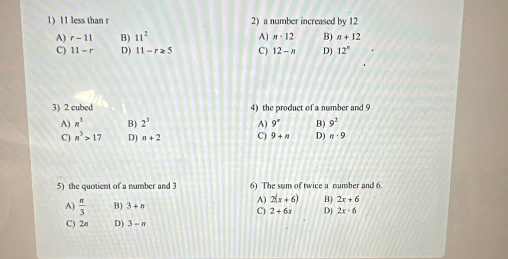 11 less than r 2) a number increased by 12
A) r-11 B) 11^2 A) n· 12 B) n+12
C) 11-r D) 11-r≥ 5 C) 12-n D) 12^n
3) 2 cubed 4) the product of a number and 9
A) n^3 B) 2^3 A) 9^(π) B) 9^2
C) n^3>17 D) n+2 C) 9+n D) n· 9
5) the quotient of a number and 3 6) The sum of twice a number and 6.
A)  n/3  B) 3+n
A) 2(x+6) B) 2x+6
C) 2+6x D) 2x· 6
C) 2n D) 3-n