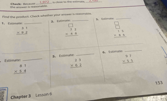 Check: Because __ 1,972 __ is close to the estimate._ 
_ 
the answer is reasonable. 
_ 
Find the product. Check whether your answer is reasonable. 
2. Estimate: _3. Estimate:_ 
1. Estimate:_
beginarrayr 31 * 92 hline endarray
beginarrayr □  72 * 48 hline endarray
beginarrayr □  □  * 86 hline endarray
_ 
Estimate: _5. Estimate: _6. Estimate: 
_
beginarrayr 81 * 54 hline endarray
beginarrayr 23 * 62 hline endarray
beginarrayr 97 * 55 hline endarray
153
G TA L 
Chapter 3 Lesson 6