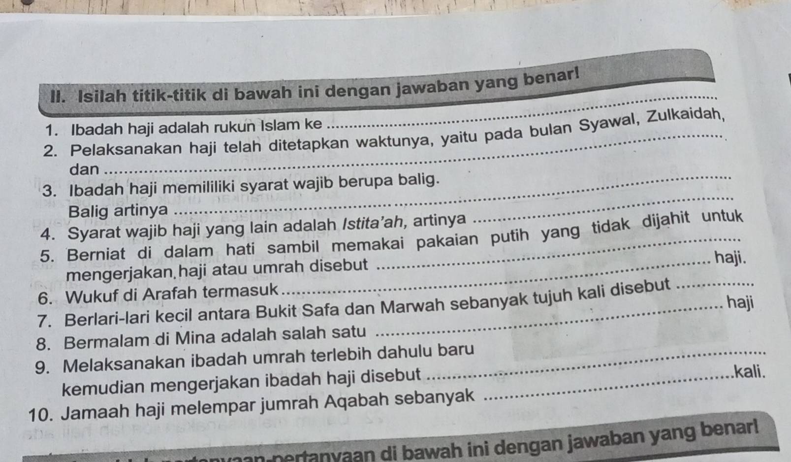 Isilah titik-titik di bawah ini dengan jawaban yang benar! 
1. Ibadah haji adalah rukun Islam ke 
_ 
2. Pelaksanakan haji telah ditetapkan waktunya, yaitu pada bulan Syawal, Zulkaidah, 
dan 
_ 
3. Ibadah haji memililiki syarat wajib berupa balig. 
Balig artinya 
4. Syarat wajib haji yang lain adalah Istita’ah, artinya 
5. Berniat di dalam hati sambil memakai pakaian putih yang tidak dijahit untuk 
mengerjakan haji atau umrah disebut haji. 
6. Wukuf di Arafah termasuk 
haji 
7. Berlari-lari kecil antara Bukit Safa dan Marwah sebanyak tujuh kali disebut 
8. Bermalam di Mina adalah salah satu 
9. Melaksanakan ibadah umrah terlebih dahulu baru 
kemudian mengerjakan ibadah haji disebut_ 
.kali. 
10. Jamaah haji melempar jumrah Aqabah sebanyak 
n eran vaan di bawah ini dengan jawaban yang benar!