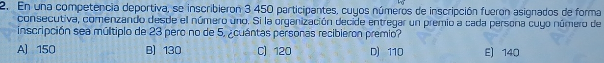 En una competencia deportiva, se inscribieron 3 450 participantes, cuyos números de inscripción fueron asignados de forma
consecutiva, comenzando desde el número uno. Si la organización decide entregar un premio a cada persona cuyo número de
inscripción sea múltiplo de 23 pero no de 5, ¿cuántas personas recibieron premio?
A 150 B) 130 C) 120 D 110 E) 140