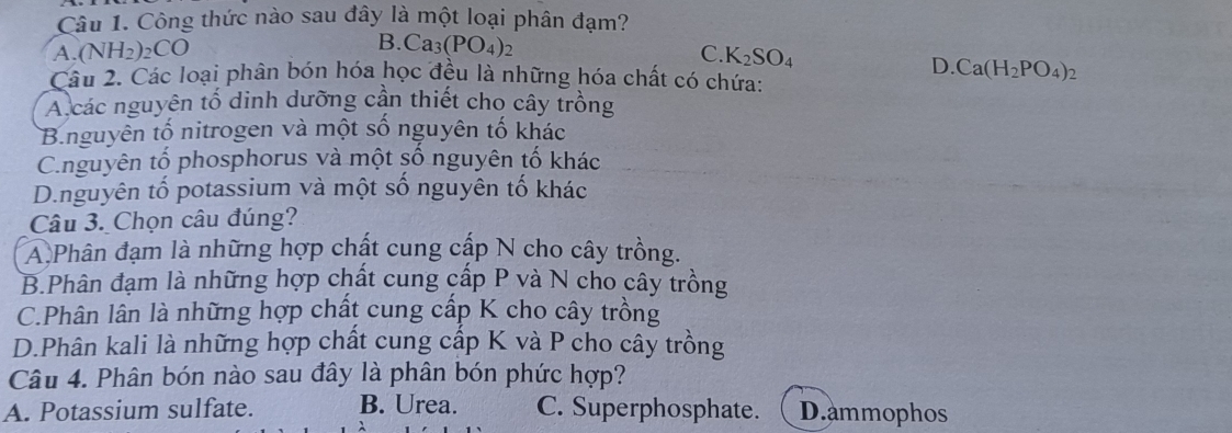 Công thức nào sau đây là một loại phân đạm?
B. Ca_3(PO_4)_2
A. (NH_2)_2CO C. K_2SO_4
D. Ca(H_2PO_4)_2
Câu 2. Các loại phân bón hóa học đều là những hóa chất có chứa:
A các nguyên tố dinh dưỡng cần thiết cho cây trồng
B.nguyên tố nitrogen và một số nguyên tố khác
Cnguyên tố phosphorus và một số nguyên tố khác
D.nguyên tố potassium và một số nguyên tố khác
Câu 3. Chọn câu đúng?
A Phân đạm là những hợp chất cung cấp N cho cây trồng.
B.Phân đạm là những hợp chất cung cấp P và N cho cây trồng
C.Phân lân là những hợp chất cung cấp K cho cây trồng
D.Phân kali là những hợp chất cung cấp K và P cho cây trồng
Câu 4. Phân bón nào sau đây là phân bón phức hợp?
A. Potassium sulfate. B. Urea. C. Superphosphate. D.ammophos